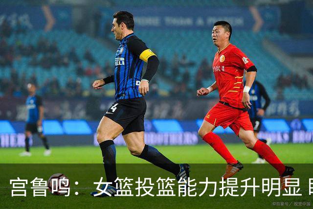 宫鲁鸣：女篮投篮能力提升明显 盼海外球员尽早归队