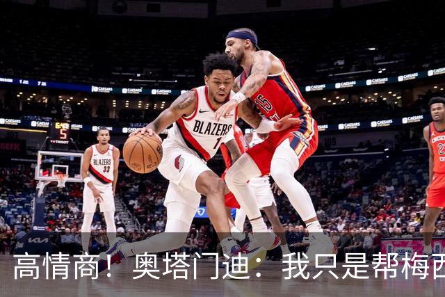 高情商！奥塔门迪：我只是帮梅西保管袖标，在场的他才是队长